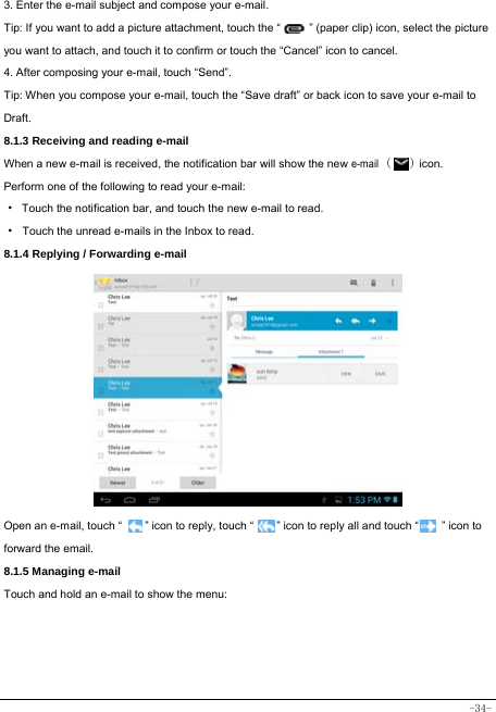  -34- 3. Enter the e-mail subject and compose your e-mail. Tip: If you want to add a picture attachment, touch the “          ” (paper clip) icon, select the picture you want to attach, and touch it to confirm or touch the “Cancel” icon to cancel. 4. After composing your e-mail, touch “Send”. Tip: When you compose your e-mail, touch the “Save draft” or back icon to save your e-mail to Draft.    8.1.3 Receiving and reading e-mail  When a new e-mail is received, the notification bar will show the new e-mail (   ) icon. Perform one of the following to read your e-mail: ·  Touch the notification bar, and touch the new e-mail to read. · Touch the unread e-mails in the Inbox to read. 8.1.4 Replying / Forwarding e-mail             Open an e-mail, touch “        ” icon to reply, touch “        ” icon to reply all and touch “        ” icon to forward the email. 8.1.5 Managing e-mail    Touch and hold an e-mail to show the menu:        