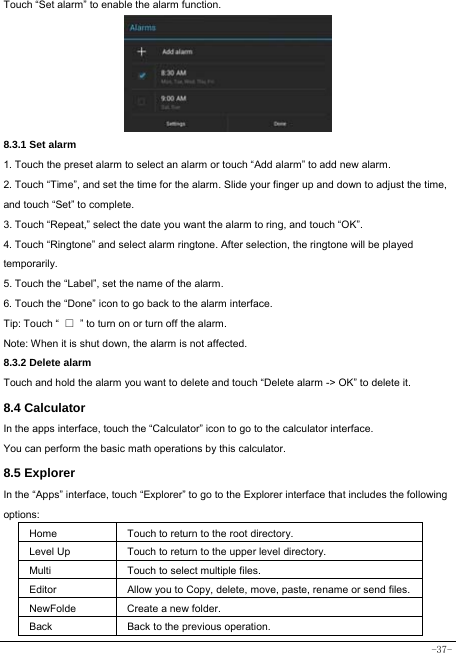  -37- Touch “Set alarm” to enable the alarm function.      8.3.1 Set alarm 1. Touch the preset alarm to select an alarm or touch “Add alarm” to add new alarm. 2. Touch “Time”, and set the time for the alarm. Slide your finger up and down to adjust the time, and touch “Set” to complete. 3. Touch “Repeat,” select the date you want the alarm to ring, and touch “OK”.   4. Touch “Ringtone” and select alarm ringtone. After selection, the ringtone will be played temporarily. 5. Touch the “Label”, set the name of the alarm. 6. Touch the “Done” icon to go back to the alarm interface. Tip: Touch “  □  ” to turn on or turn off the alarm.    Note: When it is shut down, the alarm is not affected.    8.3.2 Delete alarm Touch and hold the alarm you want to delete and touch “Delete alarm -&gt; OK” to delete it. 8.4 Calculator In the apps interface, touch the “Calculator” icon to go to the calculator interface. You can perform the basic math operations by this calculator.     8.5 Explorer   In the “Apps” interface, touch “Explorer” to go to the Explorer interface that includes the following options:  Home Touch to return to the root directory. Level Up Touch to return to the upper level directory. Multi Touch to select multiple files. Editor Allow you to Copy, delete, move, paste, rename or send files.NewFolde  Create a new folder. Back Back to the previous operation. 