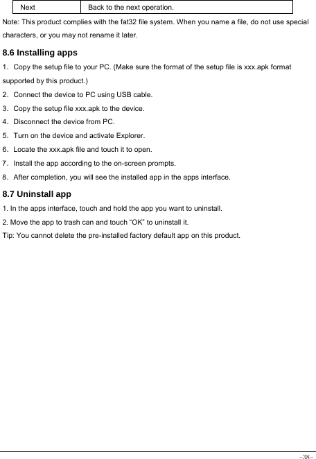  -38- Next Back to the next operation. Note: This product complies with the fat32 file system. When you name a file, do not use special characters, or you may not rename it later.   8.6 Installing apps    1．Copy the setup file to your PC. (Make sure the format of the setup file is xxx.apk format supported by this product.) 2．Connect the device to PC using USB cable. 3．Copy the setup file xxx.apk to the device. 4．Disconnect the device from PC. 5．Turn on the device and activate Explorer. 6．Locate the xxx.apk file and touch it to open. 7．Install the app according to the on-screen prompts. 8．After completion, you will see the installed app in the apps interface.    8.7 Uninstall app   1. In the apps interface, touch and hold the app you want to uninstall. 2. Move the app to trash can and touch “OK” to uninstall it. Tip: You cannot delete the pre-installed factory default app on this product.