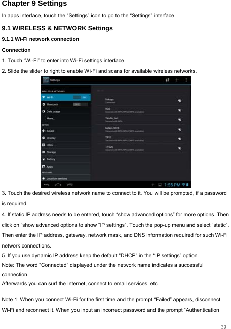  -39- Chapter 9 Settings In apps interface, touch the “Settings” icon to go to the “Settings” interface. 9.1 WIRELESS &amp; NETWORK Settings 9.1.1 Wi-Fi network connection Connection 1. Touch “Wi-Fi” to enter into Wi-Fi settings interface. 2. Slide the slider to right to enable Wi-Fi and scans for available wireless networks.            3. Touch the desired wireless network name to connect to it. You will be prompted, if a password is required.   4. If static IP address needs to be entered, touch “show advanced options” for more options. Then click on “show advanced options to show “IP settings”. Touch the pop-up menu and select “static”. Then enter the IP address, gateway, network mask, and DNS information required for such Wi-Fi network connections. 5. If you use dynamic IP address keep the default &quot;DHCP&quot; in the “IP settings” option. Note: The word &quot;Connected&quot; displayed under the network name indicates a successful connection.  Afterwards you can surf the Internet, connect to email services, etc.  Note 1: When you connect Wi-Fi for the first time and the prompt “Failed” appears, disconnect Wi-Fi and reconnect it. When you input an incorrect password and the prompt “Authentication 