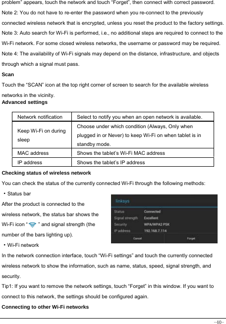  -40- problem” appears, touch the network and touch “Forget”, then connect with correct password. Note 2: You do not have to re-enter the password when you re-connect to the previously connected wireless network that is encrypted, unless you reset the product to the factory settings. Note 3: Auto search for Wi-Fi is performed, i.e., no additional steps are required to connect to the Wi-Fi network. For some closed wireless networks, the username or password may be required. Note 4: The availability of Wi-Fi signals may depend on the distance, infrastructure, and objects through which a signal must pass. Scan Touch the “SCAN” icon at the top right corner of screen to search for the available wireless networks in the vicinity. Advanced settings  Network notification Select to notify you when an open network is available. Keep Wi-Fi on during sleep Choose under which condition (Always, Only when plugged in or Never) to keep Wi-Fi on when tablet is in standby mode.   MAC address  Shows the tablet’s Wi-Fi MAC address IP address  Shows the tablet’s IP address Checking status of wireless network You can check the status of the currently connected Wi-Fi through the following methods:  ·Status bar After the product is connected to the wireless network, the status bar shows the Wi-Fi icon “        ” and signal strength (the number of the bars lighting up).  ·Wi-Fi network In the network connection interface, touch “Wi-Fi settings” and touch the currently connected wireless network to show the information, such as name, status, speed, signal strength, and security.  Tip1: If you want to remove the network settings, touch “Forget” in this window. If you want to connect to this network, the settings should be configured again. Connecting to other Wi-Fi networks 