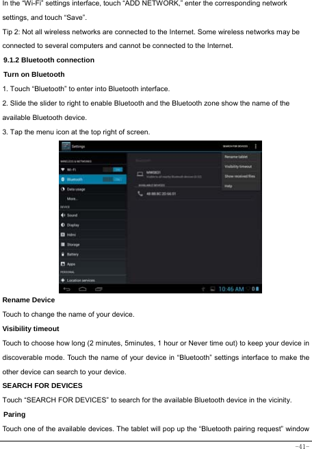  -41- In the “Wi-Fi” settings interface, touch “ADD NETWORK,” enter the corresponding network settings, and touch “Save”. Tip 2: Not all wireless networks are connected to the Internet. Some wireless networks may be connected to several computers and cannot be connected to the Internet.   9.1.2 Bluetooth connection Turn on Bluetooth 1. Touch “Bluetooth” to enter into Bluetooth interface. 2. Slide the slider to right to enable Bluetooth and the Bluetooth zone show the name of the available Bluetooth device. 3. Tap the menu icon at the top right of screen.            Rename Device Touch to change the name of your device. Visibility timeout Touch to choose how long (2 minutes, 5minutes, 1 hour or Never time out) to keep your device in discoverable mode. Touch the name of your device in “Bluetooth” settings interface to make the other device can search to your device.   SEARCH FOR DEVICES Touch “SEARCH FOR DEVICES” to search for the available Bluetooth device in the vicinity. Paring Touch one of the available devices. The tablet will pop up the “Bluetooth pairing request” window 