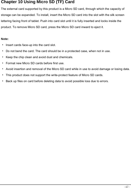  -47- Chapter 10 Using Micro SD (TF) Card The external card supported by this product is a Micro SD card, through which the capacity of storage can be expanded. To install, insert the Micro SD card into the slot with the silk screen lettering facing front of tablet. Push into card slot until it is fully inserted and locks inside the product. To remove Micro SD card, press the Micro SD card inward to eject it.  Note: · Insert cards face-up into the card slot. ·  Do not bend the card. The card should be in a protected case, when not in use. ·  Keep the chip clean and avoid dust and chemicals. ·  Format new Micro SD cards before first use. ·  Avoid insertion and removal of the Micro SD card while in use to avoid damage or losing data. ·  This product does not support the write-protect feature of Micro SD cards. ·  Back up files on card before deleting data to avoid possible loss due to errors.        