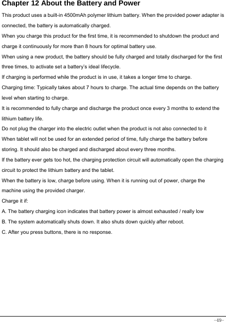  -49- Chapter 12 About the Battery and Power  This product uses a built-in 4500mAh polymer lithium battery. When the provided power adapter is connected, the battery is automatically charged. When you charge this product for the first time, it is recommended to shutdown the product and charge it continuously for more than 8 hours for optimal battery use. When using a new product, the battery should be fully charged and totally discharged for the first three times, to activate set a battery’s ideal lifecycle. If charging is performed while the product is in use, it takes a longer time to charge. Charging time: Typically takes about 7 hours to charge. The actual time depends on the battery level when starting to charge. It is recommended to fully charge and discharge the product once every 3 months to extend the lithium battery life. Do not plug the charger into the electric outlet when the product is not also connected to it When tablet will not be used for an extended period of time, fully charge the battery before storing. It should also be charged and discharged about every three months. If the battery ever gets too hot, the charging protection circuit will automatically open the charging circuit to protect the lithium battery and the tablet. When the battery is low, charge before using. When it is running out of power, charge the machine using the provided charger.   Charge it if: A. The battery charging icon indicates that battery power is almost exhausted / really low B. The system automatically shuts down. It also shuts down quickly after reboot. C. After you press buttons, there is no response. 