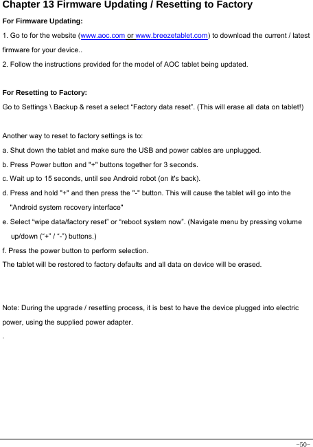  -50- Chapter 13 Firmware Updating / Resetting to Factory For Firmware Updating: 1. Go to for the website (www.aoc.com or www.breezetablet.com) to download the current / latest firmware for your device.. 2. Follow the instructions provided for the model of AOC tablet being updated.  For Resetting to Factory: Go to Settings \ Backup &amp; reset a select “Factory data reset”. (This will erase all data on tablet!)    Another way to reset to factory settings is to: a. Shut down the tablet and make sure the USB and power cables are unplugged. b. Press Power button and &quot;+&quot; buttons together for 3 seconds.   c. Wait up to 15 seconds, until see Android robot (on it&apos;s back). d. Press and hold &quot;+&quot; and then press the &quot;-&quot; button. This will cause the tablet will go into the &quot;Android system recovery interface&quot; e. Select “wipe data/factory reset” or “reboot system now”. (Navigate menu by pressing volume up/down (“+” / “-”) buttons.) f. Press the power button to perform selection. The tablet will be restored to factory defaults and all data on device will be erased.   Note: During the upgrade / resetting process, it is best to have the device plugged into electric power, using the supplied power adapter. .     