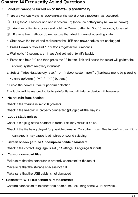  -51- Chapter 14 Frequently Asked Questions ·  Product cannot be turned on or boots-up abnormally There are various ways to recover/reset the tablet once a problem has occurred: ①    Plug the AC adapter and see if powers up; (because battery may be low on power). ②    Another option is to press and hold the Power button for 6 to 10 seconds, to restart.   ③    If above two methods do not restore the tablet to normal operating state; a. Shut down the tablet and make sure the USB and power cables are unplugged. b. Press Power button and &quot;+&quot; buttons together for 3 seconds.   c. Wait up to 15 seconds, until see Android robot (on it&apos;s back). d. Press and hold &quot;+&quot; and then press the &quot;-&quot; button. This will cause the tablet will go into the &quot;Android system recovery interface&quot; e. Select “wipe data/factory reset” or “reboot system now”. (Navigate menu by pressing volume up/down (“+” / “-”) buttons.) f. Press the power button to perform selection. The tablet will be restored to factory defaults and all data on device will be erased. ·  No sounds from headset Check if the volume is set to 0 (lowest). Check if the headset is properly connected (plugged all the way in). ·  Loud / static noises Check if the plug of the headset is clean. Dirt may result in noise. Check if the file being played for possible damage. Play other music files to confirm this. If it is damaged,it may cause loud noises or sound skipping. ·  Screen shows garbled / incomprehensible characters Check if the correct language is set (in Settings / Language &amp; input). ·  Cannot download files Make sure that the computer is properly connected to the tablet Make sure that the storage space is not full Make sure that the USB cable is not damaged · Connect to Wi-Fi but cannot surf the Internet Confirm connection to internet from another source using same Wi-Fi network.. 