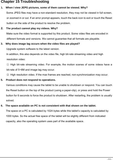  -53- Chapter 15 Troubleshooting   1.   When I view JEPG pictures, some of them cannot be viewed. Why? Some JPEG files may have a non-standard resolution, they may not be viewed in full screen, or zoomed in or out. If an error prompt appears, touch the back icon to exit or touch the Reset button on the side of the product to resolve the problem.  2.  The product cannot play my videos. Why? Make sure the video format is supported by this product. Some video files are encoded in different formats and versions. We cannot guarantee that all formats are playable.   3.    Why does image lag occurs when the video files are played? Upgrade system software to the latest version. In addition, this also depends on the video file, high bit-rate streaming video and high resolution video: ① High bit-rate streaming video. For example, the motion scenes of some videos have a bit-rate of 5~6M and image lag may occur. ② High resolution video. If the max frames are reached, non-synchronization may occur. 5. Product does not respond to operations.     Various conditions may cause the tablet to be unable to shutdown or respond. You can touch the Reset button on the top of the product (using a paper-clip), or press and hold the Power button for 6 seconds to force the product to shutdown. After restarting, the problem is usually solved. 6． The space available on PC is not consistent with that shown on the tablet.   The space on a PC is calculated by 1024 bytes while this tablet’s capacity is calculated by 1000 bytes. So the actual free space of the tablet will be slightly different from indicated capacity, also the operating system uses part of the available space.  