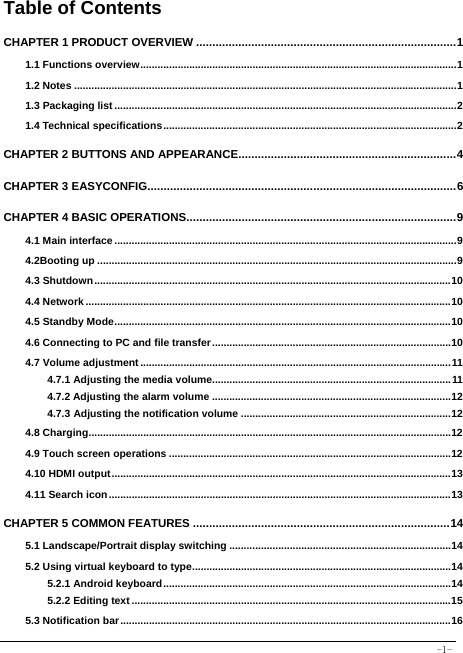  -1- Table of Contents CHAPTER 1 PRODUCT OVERVIEW ................................................................................ 11.1 Functions overview .............................................................................................................. 11.2 Notes ..................................................................................................................................... 11.3 Packaging list ....................................................................................................................... 21.4 Technical specifications ...................................................................................................... 2CHAPTER 2 BUTTONS AND APPEARANCE................................................................... 4CHAPTER 3 EASYCONFIG............................................................................................... 6CHAPTER 4 BASIC OPERATIONS ................................................................................... 94.1 Main interface ....................................................................................................................... 94.2Booting up ............................................................................................................................. 94.3 Shutdown ............................................................................................................................ 104.4 Network ............................................................................................................................... 104.5 Standby Mode ..................................................................................................................... 104.6 Connecting to PC and file transfer ................................................................................... 104.7 Volume adjustment ............................................................................................................ 114.7.1 Adjusting the media volume................................................................................... 114.7.2 Adjusting the alarm volume ................................................................................... 124.7.3 Adjusting the notification volume ......................................................................... 124.8 Charging .............................................................................................................................. 124.9 Touch screen operations .................................................................................................. 124.10 HDMI output ...................................................................................................................... 134.11 Search icon ....................................................................................................................... 13CHAPTER 5 COMMON FEATURES ............................................................................... 145.1 Landscape/Portrait display switching ............................................................................. 145.2 Using virtual keyboard to type .......................................................................................... 145.2.1 Android keyboard .................................................................................................... 145.2.2 Editing text ............................................................................................................... 155.3 Notification bar ................................................................................................................... 16