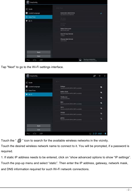  -7-             Tap &quot;Next&quot; to go to the Wi-Fi settings interface.               Touch the “        ” icon to search for the available wireless networks in the vicinity. Touch the desired wireless network name to connect to it. You will be prompted, if a password is required.  1. If static IP address needs to be entered, click on “show advanced options to show “IP settings”. Touch the pop-up menu and select “static”. Then enter the IP address, gateway, network mask, and DNS information required for such Wi-Fi network connections.   