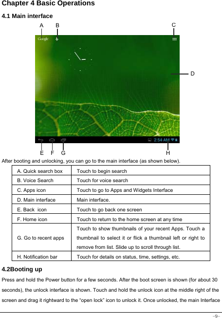  -9- Chapter 4 Basic Operations  4.1 Main interface              After booting and unlocking, you can go to the main interface (as shown below).   A. Quick search box Touch to begin search B. Voice Search  Touch for voice search C. Apps icon Touch to go to Apps and Widgets Interface D. Main interface  Main interface. E. Back icon Touch to go back one screen F. Home icon  Touch to return to the home screen at any time G. Go to recent appsTouch to show thumbnails of your recent Apps. Touch a thumbnail to select it or flick a thumbnail left or right to remove from list. Slide up to scroll through list. H. Notification bar Touch for details on status, time, settings, etc. 4.2Booting up Press and hold the Power button for a few seconds. After the boot screen is shown (for about 30 seconds), the unlock interface is shown. Touch and hold the unlock icon at the middle right of the screen and drag it rightward to the “open lock” icon to unlock it. Once unlocked, the main Interface A BCE  F  G HD