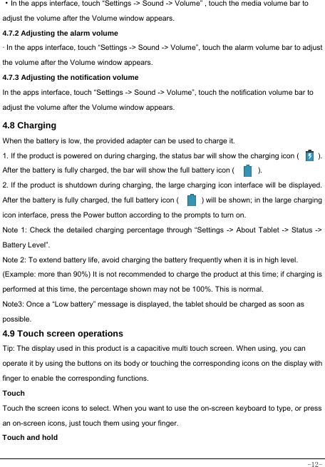  -12- ·In the apps interface, touch “Settings -&gt; Sound -&gt; Volume” , touch the media volume bar to adjust the volume after the Volume window appears.   4.7.2 Adjusting the alarm volume   · In the apps interface, touch “Settings -&gt; Sound -&gt; Volume”, touch the alarm volume bar to adjust the volume after the Volume window appears. 4.7.3 Adjusting the notification volume  In the apps interface, touch “Settings -&gt; Sound -&gt; Volume”, touch the notification volume bar to adjust the volume after the Volume window appears.     4.8 Charging When the battery is low, the provided adapter can be used to charge it.  1. If the product is powered on during charging, the status bar will show the charging icon (          ). After the battery is fully charged, the bar will show the full battery icon (          ). 2. If the product is shutdown during charging, the large charging icon interface will be displayed. After the battery is fully charged, the full battery icon (            ) will be shown; in the large charging icon interface, press the Power button according to the prompts to turn on.     Note 1: Check the detailed charging percentage through “Settings -&gt; About Tablet -&gt; Status -&gt; Battery Level”. Note 2: To extend battery life, avoid charging the battery frequently when it is in high level. (Example: more than 90%) It is not recommended to charge the product at this time; if charging is performed at this time, the percentage shown may not be 100%. This is normal. Note3: Once a “Low battery” message is displayed, the tablet should be charged as soon as possible.  4.9 Touch screen operations   Tip: The display used in this product is a capacitive multi touch screen. When using, you can operate it by using the buttons on its body or touching the corresponding icons on the display with finger to enable the corresponding functions.  Touch  Touch the screen icons to select. When you want to use the on-screen keyboard to type, or press an on-screen icons, just touch them using your finger.   Touch and hold   