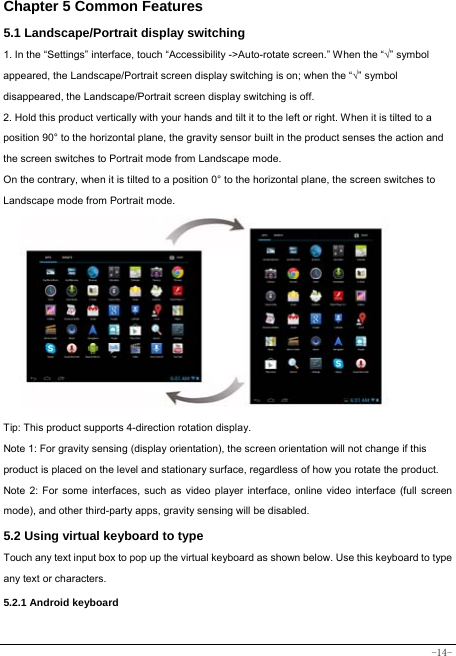  -14- Chapter 5 Common Features 5.1 Landscape/Portrait display switching   1. In the “Settings” interface, touch “Accessibility -&gt;Auto-rotate screen.” When the “√” symbol appeared, the Landscape/Portrait screen display switching is on; when the “√” symbol disappeared, the Landscape/Portrait screen display switching is off.   2. Hold this product vertically with your hands and tilt it to the left or right. When it is tilted to a position 90° to the horizontal plane, the gravity sensor built in the product senses the action and the screen switches to Portrait mode from Landscape mode.   On the contrary, when it is tilted to a position 0° to the horizontal plane, the screen switches to Landscape mode from Portrait mode.            Tip: This product supports 4-direction rotation display.   Note 1: For gravity sensing (display orientation), the screen orientation will not change if this product is placed on the level and stationary surface, regardless of how you rotate the product.     Note 2: For some interfaces, such as video player interface, online video interface (full screen mode), and other third-party apps, gravity sensing will be disabled.   5.2 Using virtual keyboard to type Touch any text input box to pop up the virtual keyboard as shown below. Use this keyboard to type any text or characters.     5.2.1 Android keyboard   