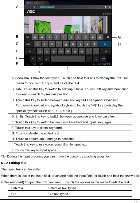  -15-           A. Show box: Show the text typed. Touch and hold this box to display the Edit Text menu for you to cut, copy, and paste the text.   B. Tab：Touch this key to switch to next input table. Touch Shift key and then touch this key to switch to previous position. C. Touch this key to switch between numeric keypad and symbol keyboard; For numeric keypad and symbol keyboard, touch the “~\{” key to display the special symbols (such as ~, ±, ÷, ×,etc.).     D. Shift：Touch this key to switch between uppercase and lowercase text.  E. Touch this key to switch between input method and input languages. F. Touch this key to close keyboard. G. Touch to delete the edited text.   H. Touch to ensure input and go to next step. I. Touch this key to use voice recognition to input text.   J. Touch this key to input space.   Tip: During the input process, you can move the cursor by touching a position.   5.2.2 Editing text   The typed text can be edited. When there is text in the input field, touch and hold the input field (or touch and hold the show box in the keyboard) to open the Edit Text menu. Touch the options in the menu to edit the text.   Select all   Select all text typed  Cut      Cut text typed  A B C D E GHJI F 