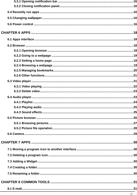  -2- 5.3.1 Opening notification bar ......................................................................................... 165.3.2 Closing notification panel ....................................................................................... 165.4 Recently run apps .............................................................................................................. 165.5 Changing wallpaper ........................................................................................................... 165.6 Power control ..................................................................................................................... 16CHAPTER 6 APPS .......................................................................................................... 186.1 Apps interface .................................................................................................................... 186.2 Browser ............................................................................................................................... 186.2.1 Opening browser ..................................................................................................... 186.2.2 Going to a webpage ................................................................................................ 196.2.3 Setting a home page ............................................................................................... 196.2.4 Browsing a webpage ............................................................................................... 196.2.5 Managing bookmarks .............................................................................................. 206.2.6 Other functions ........................................................................................................ 216.3 Video player ........................................................................................................................ 216.3.1 Video playing ........................................................................................................... 226.3.2 Delete video.............................................................................................................. 236.4 Audio player........................................................................................................................ 236.4.1 Playlist ...................................................................................................................... 246.4.2 Playing audio ........................................................................................................... 256.4.3 Sound effects ........................................................................................................... 256.5 Picture browser .................................................................................................................. 266.5.1 Browsing pictures ................................................................................................... 276.5.2 Picture file operation ............................................................................................... 286.6 Camera ................................................................................................................................ 29CHAPTER 7 APPS .......................................................................................................... 307.1 Moving a program icon to another interface ................................................................... 307.2 Deleting a program icon .................................................................................................... 30 7.3 Adding a Widget ................................................................................................................. 307.4 Creating a folder ................................................................................................................. 307.5 Renaming a folder .............................................................................................................. 30CHAPTER 8 COMMON TOOLS ...................................................................................... 318.1 E-mail ................................................................................................................................... 31