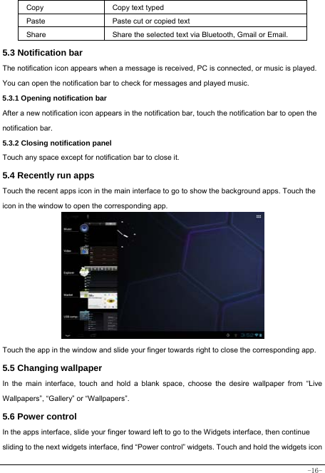  -16- Copy   Copy text typed  Paste Paste cut or copied text  Share  Share the selected text via Bluetooth, Gmail or Email. 5.3 Notification bar  The notification icon appears when a message is received, PC is connected, or music is played. You can open the notification bar to check for messages and played music.    5.3.1 Opening notification bar   After a new notification icon appears in the notification bar, touch the notification bar to open the notification bar.  5.3.2 Closing notification panel   Touch any space except for notification bar to close it.      5.4 Recently run apps   Touch the recent apps icon in the main interface to go to show the background apps. Touch the icon in the window to open the corresponding app.             Touch the app in the window and slide your finger towards right to close the corresponding app.   5.5 Changing wallpaper   In the main interface, touch and hold a blank space, choose the desire wallpaper from “Live Wallpapers”, “Gallery” or “Wallpapers”.   5.6 Power control   In the apps interface, slide your finger toward left to go to the Widgets interface, then continue sliding to the next widgets interface, find “Power control” widgets. Touch and hold the widgets icon 