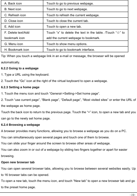  -19-  A. Back icon Touch to go to previous webpage. B. Next icon Touch to go to next webpage.   C. Refresh icon Touch to refresh the current webpage. D. Close icon  Touch to close the current tab. E. Add icon    Touch to open a new tab.   F. Delete text/Add   bookmark icon Touch “x” to delete the text in the table. /Touch “☆” to add the current webpage to bookmark. G. Menu icon Touch to show menu options. H. Bookmark icon Touch to go to bookmark interface. Tip: When you touch a webpage link in an e-mail or message, the browser will be opened automatically.  6.2.2 Going to a webpage   1. Type a URL using the keyboard. 2. Touch the “Go” icon at the right of the virtual keyboard to open a webpage. 6.2.3 Setting a home page   1. Touch the menu icon and touch “General-&gt;Setting-&gt;Set home page”. 2. Touch “use current page”, “Blank page”, “Default page”, “Most visited sites” or enter the URL of the webpage as home page. Touch the back icon to return to the previous page. Touch the “+” icon, to open a new tab and you can go to the newly set home page.   6.2.4 Browsing a webpage   A browser provides many functions, allowing you to browse a webpage as you do on a PC. You can simultaneously open several pages and touch one of them to browse. You can slide your finger around the screen to browse other areas of webpage. You can also zoom in or out of a webpage by sliding two fingers together or apart for easier browsing. Open new browser tab    You can open several browser tabs, allowing you to browse between several websites easily. Up to 16 browser tabs can be opened. To open a new tab, touch the menu icon, and touch “New tab” to open a new browser tab and go to the preset home page. 
