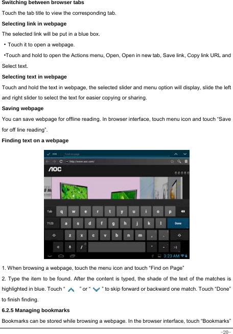  -20- Switching between browser tabs Touch the tab title to view the corresponding tab. Selecting link in webpage The selected link will be put in a blue box. ·Touch it to open a webpage. ·Touch and hold to open the Actions menu, Open, Open in new tab, Save link, Copy link URL and Select text. Selecting text in webpage Touch and hold the text in webpage, the selected slider and menu option will display, slide the left and right slider to select the text for easier copying or sharing. Saving webpage You can save webpage for offline reading. In browser interface, touch menu icon and touch “Save for off line reading”. Finding text on a webpage                   1. When browsing a webpage, touch the menu icon and touch “Find on Page”   2. Type the item to be found. After the content is typed, the shade of the text of the matches is highlighted in blue. Touch “   ” or “    ” to skip forward or backward one match. Touch “Done” to finish finding.  6.2.5 Managing bookmarks Bookmarks can be stored while browsing a webpage. In the browser interface, touch “Bookmarks” 