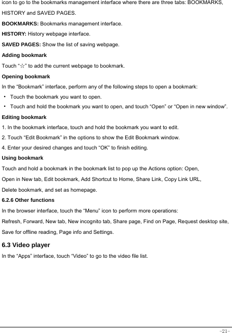  -21- icon to go to the bookmarks management interface where there are three tabs: BOOKMARKS, HISTORY and SAVED PAGES.  BOOKMARKS: Bookmarks management interface. HISTORY: History webpage interface. SAVED PAGES: Show the list of saving webpage. Adding bookmark Touch “☆” to add the current webpage to bookmark. Opening bookmark   In the “Bookmark” interface, perform any of the following steps to open a bookmark: ·  Touch the bookmark you want to open. ·  Touch and hold the bookmark you want to open, and touch “Open” or “Open in new window”. Editing bookmark 1. In the bookmark interface, touch and hold the bookmark you want to edit. 2. Touch “Edit Bookmark” in the options to show the Edit Bookmark window. 4. Enter your desired changes and touch “OK” to finish editing. Using bookmark Touch and hold a bookmark in the bookmark list to pop up the Actions option: Open, Open in New tab, Edit bookmark, Add Shortcut to Home, Share Link, Copy Link URL, Delete bookmark, and set as homepage. 6.2.6 Other functions In the browser interface, touch the “Menu” icon to perform more operations:   Refresh, Forward, New tab, New incognito tab, Share page, Find on Page, Request desktop site, Save for offline reading, Page info and Settings.  6.3 Video player In the “Apps” interface, touch “Video” to go to the video file list.       