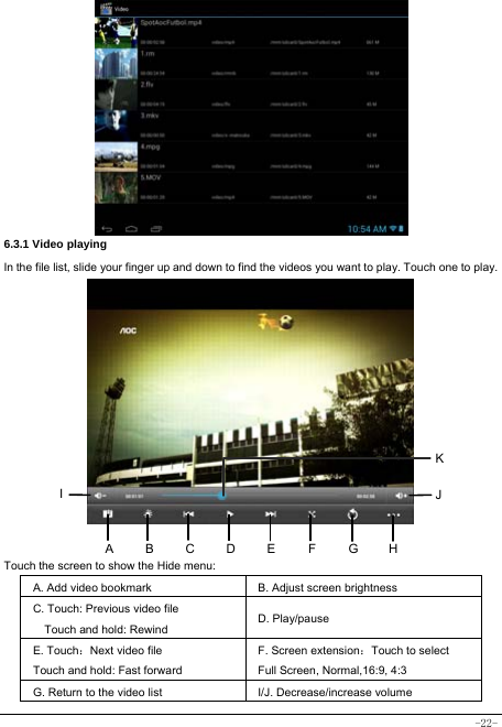  -22-           6.3.1 Video playing In the file list, slide your finger up and down to find the videos you want to play. Touch one to play.            Touch the screen to show the Hide menu:  A. Add video bookmark B. Adjust screen brightness C. Touch: Previous video file Touch and hold: Rewind D. Play/pause   E. Touch：Next video file Touch and hold: Fast forward   F. Screen extension：Touch to select Full Screen, Normal,16:9, 4:3 G. Return to the video list   I/J. Decrease/increase volume ABHI  JEFGCDK