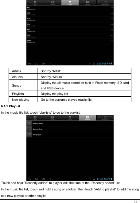  -24-               Artists  Sort by “Artist” Albums Sort by “Album” Songs  Display the all music stored on built-in Flash memory, SD card and USB device Playlists  Display the play list Now playing  Go to the currently played music file 6.4.1 Playlist In the music file list, touch “playlists” to go to the playlist.             Touch and hold “Recently added” to play or edit the time of the “Recently added” list. In the music file list, touch and hold a song or a folder, then touch “Add to playlist” to add the song to a new playlist or other playlist.     