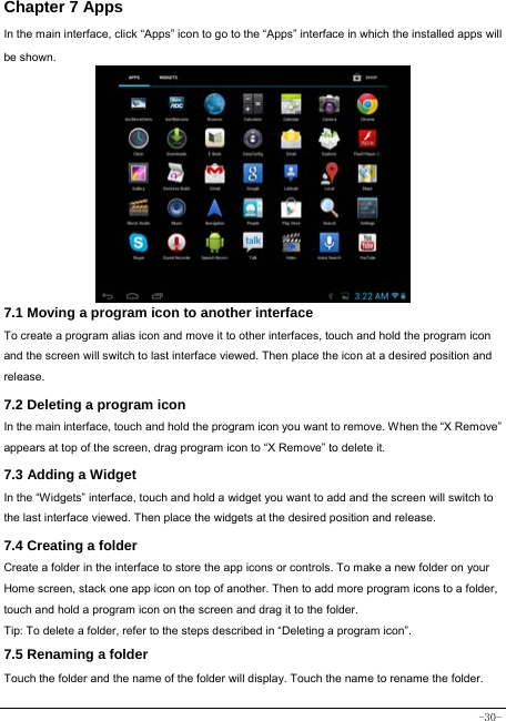  -30- Chapter 7 Apps In the main interface, click “Apps” icon to go to the “Apps” interface in which the installed apps will be shown.              7.1 Moving a program icon to another interface To create a program alias icon and move it to other interfaces, touch and hold the program icon and the screen will switch to last interface viewed. Then place the icon at a desired position and release. 7.2 Deleting a program icon   In the main interface, touch and hold the program icon you want to remove. When the “X Remove” appears at top of the screen, drag program icon to “X Remove” to delete it.  7.3 Adding a Widget In the “Widgets” interface, touch and hold a widget you want to add and the screen will switch to the last interface viewed. Then place the widgets at the desired position and release. 7.4 Creating a folder Create a folder in the interface to store the app icons or controls. To make a new folder on your Home screen, stack one app icon on top of another. Then to add more program icons to a folder, touch and hold a program icon on the screen and drag it to the folder. Tip: To delete a folder, refer to the steps described in “Deleting a program icon”. 7.5 Renaming a folder Touch the folder and the name of the folder will display. Touch the name to rename the folder.   