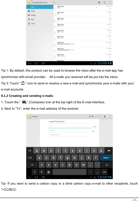  -33-             Tip 1: By default, this product can be used to browse the inbox after the e-mail app has synchronize with email provider.    All e-mails you received will be put into the inbox. Tip 2: Touch “      ” icon to send or receive a new e-mail and synchronize your e-mails with your e-mail accounts. 8.1.2 Creating and sending e-mails 1. Touch the “        ” (Compose) icon at the top right of the E-mail interface. 2. Next to “To”, enter the e-mail address of the receiver.                   Tip: If you want to send a carbon copy or a blind carbon copy e-mail to other recipients, touch “+CC/BCC. 