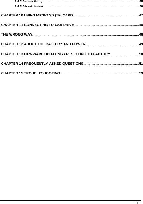  -4- 9.4.2 Accessibility ............................................................................................................. 459.4.3 About device ............................................................................................................ 46 CHAPTER 10 USING MICRO SD (TF) CARD ................................................................. 47CHAPTER 11 CONNECTING TO USB DRIVE ................................................................ 48THE WRONG WAY .......................................................................................................... 48CHAPTER 12 ABOUT THE BATTERY AND POWER ..................................................... 49CHAPTER 13 FIRMWARE UPDATING / RESETTING TO FACTORY ............................ 50CHAPTER 14 FREQUENTLY ASKED QUESTIONS ....................................................... 51CHAPTER 15 TROUBLESHOOTING .............................................................................. 53