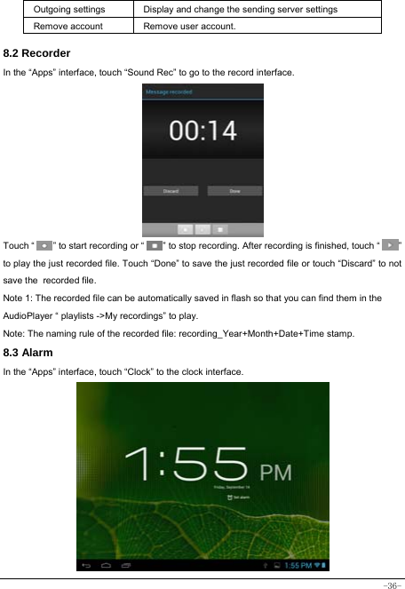  -36- Outgoing settings Display and change the sending server settings Remove account  Remove user account.  8.2 Recorder In the “Apps” interface, touch “Sound Rec” to go to the record interface.           Touch “        ” to start recording or “        ” to stop recording. After recording is finished, touch “        ” to play the just recorded file. Touch “Done” to save the just recorded file or touch “Discard” to not save the recorded file. Note 1: The recorded file can be automatically saved in flash so that you can find them in the AudioPlayer “ playlists -&gt;My recordings” to play. Note: The naming rule of the recorded file: recording_Year+Month+Date+Time stamp. 8.3 Alarm In the “Apps” interface, touch “Clock” to the clock interface.         