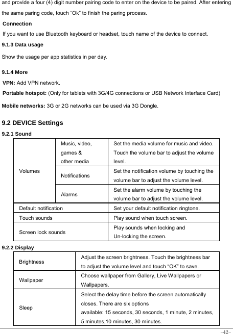  -42- and provide a four (4) digit number pairing code to enter on the device to be paired. After entering the same paring code, touch “Ok” to finish the paring process. Connection  If you want to use Bluetooth keyboard or headset, touch name of the device to connect. 9.1.3 Data usage Show the usage per app statistics in per day. 9.1.4 More VPN: Add VPN network. Portable hotspot: (Only for tablets with 3G/4G connections or USB Network Interface Card) Mobile networks: 3G or 2G networks can be used via 3G Dongle.   9.2 DEVICE Settings 9.2.1 Sound   Volumes Music, video,   games &amp; other media Set the media volume for music and video. Touch the volume bar to adjust the volume level. Notifications  Set the notification volume by touching the volume bar to adjust the volume level. Alarms  Set the alarm volume by touching the volume bar to adjust the volume level. Default notification Set your default notification ringtone. Touch sounds Play sound when touch screen. Screen lock sounds  Play sounds when locking and Un-locking the screen. 9.2.2 Display Brightness Adjust the screen brightness. Touch the brightness bar to adjust the volume level and touch “OK” to save. Wallpaper  Choose wallpaper from Gallery, Live Wallpapers or Wallpapers. Sleep Select the delay time before the screen automatically closes. There are six options available: 15 seconds, 30 seconds, 1 minute, 2 minutes, 5 minutes,10 minutes, 30 minutes. 