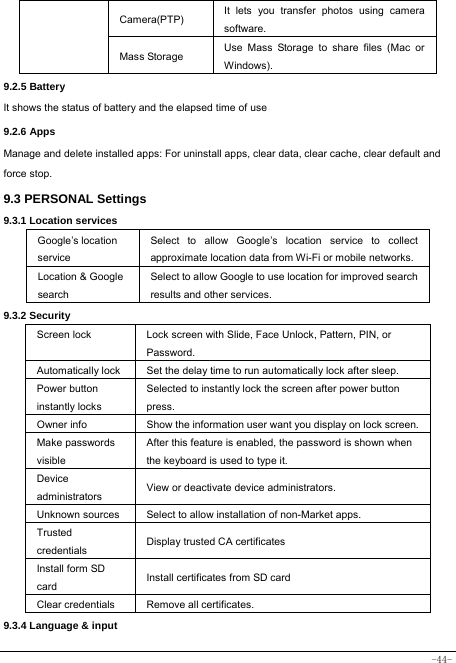  -44- Camera(PTP)  It lets you transfer photos using camera software. Mass Storage  Use Mass Storage to share files (Mac or Windows). 9.2.5 Battery It shows the status of battery and the elapsed time of use 9.2.6 Apps Manage and delete installed apps: For uninstall apps, clear data, clear cache, clear default and force stop. 9.3 PERSONAL Settings 9.3.1 Location services Google’s location service Select to allow Google’s location service to collect approximate location data from Wi-Fi or mobile networks. Location &amp; Google search Select to allow Google to use location for improved search results and other services. 9.3.2 Security Screen lock  Lock screen with Slide, Face Unlock, Pattern, PIN, or Password. Automatically lock  Set the delay time to run automatically lock after sleep. Power button   instantly locks Selected to instantly lock the screen after power button press. Owner info  Show the information user want you display on lock screen.Make passwords visible After this feature is enabled, the password is shown when the keyboard is used to type it. Device administrators  View or deactivate device administrators. Unknown sources  Select to allow installation of non-Market apps. Trusted credentials  Display trusted CA certificates Install form SD   card  Install certificates from SD card Clear credentials  Remove all certificates. 9.3.4 Language &amp; input 