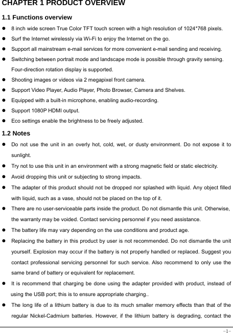  -1- CHAPTER 1 PRODUCT OVERVIEW   1.1 Functions overview   z  8 inch wide screen True Color TFT touch screen with a high resolution of 1024*768 pixels. z  Surf the Internet wirelessly via Wi-Fi to enjoy the Internet on the go. z  Support all mainstream e-mail services for more convenient e-mail sending and receiving. z  Switching between portrait mode and landscape mode is possible through gravity sensing. Four-direction rotation display is supported. z  Shooting images or videos via 2 megapixel front camera. z  Support Video Player, Audio Player, Photo Browser, Camera and Shelves. z  Equipped with a built-in microphone, enabling audio-recording. z  Support 1080P HDMI output. z  Eco settings enable the brightness to be freely adjusted. 1.2 Notes z  Do not use the unit in an overly hot, cold, wet, or dusty environment. Do not expose it to sunlight. z  Try not to use this unit in an environment with a strong magnetic field or static electricity. z  Avoid dropping this unit or subjecting to strong impacts. z  The adapter of this product should not be dropped nor splashed with liquid. Any object filled with liquid, such as a vase, should not be placed on the top of it. z  There are no user-serviceable parts inside the product. Do not dismantle this unit. Otherwise, the warranty may be voided. Contact servicing personnel if you need assistance. z  The battery life may vary depending on the use conditions and product age. z  Replacing the battery in this product by user is not recommended. Do not dismantle the unit yourself. Explosion may occur if the battery is not properly handled or replaced. Suggest you contact professional servicing personnel for such service. Also recommend to only use the same brand of battery or equivalent for replacement. z  It is recommend that charging be done using the adapter provided with product, instead of using the USB port; this is to ensure appropriate charging.. z  The long life of a lithium battery is due to its much smaller memory effects than that of the regular Nickel-Cadmium batteries. However, if the lithium battery is degrading, contact the 