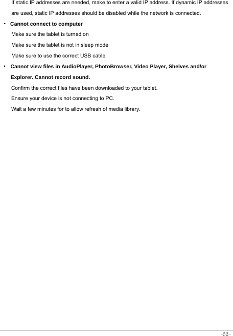  -52- If static IP addresses are needed, make to enter a valid IP address. If dynamic IP addresses are used, static IP addresses should be disabled while the network is connected. · Cannot connect to computer Make sure the tablet is turned on Make sure the tablet is not in sleep mode Make sure to use the correct USB cable · Cannot view files in AudioPlayer, PhotoBrowser, Video Player, Shelves and/or Explorer. Cannot record sound. Confirm the correct files have been downloaded to your tablet. Ensure your device is not connecting to PC. Wait a few minutes for to allow refresh of media library.   