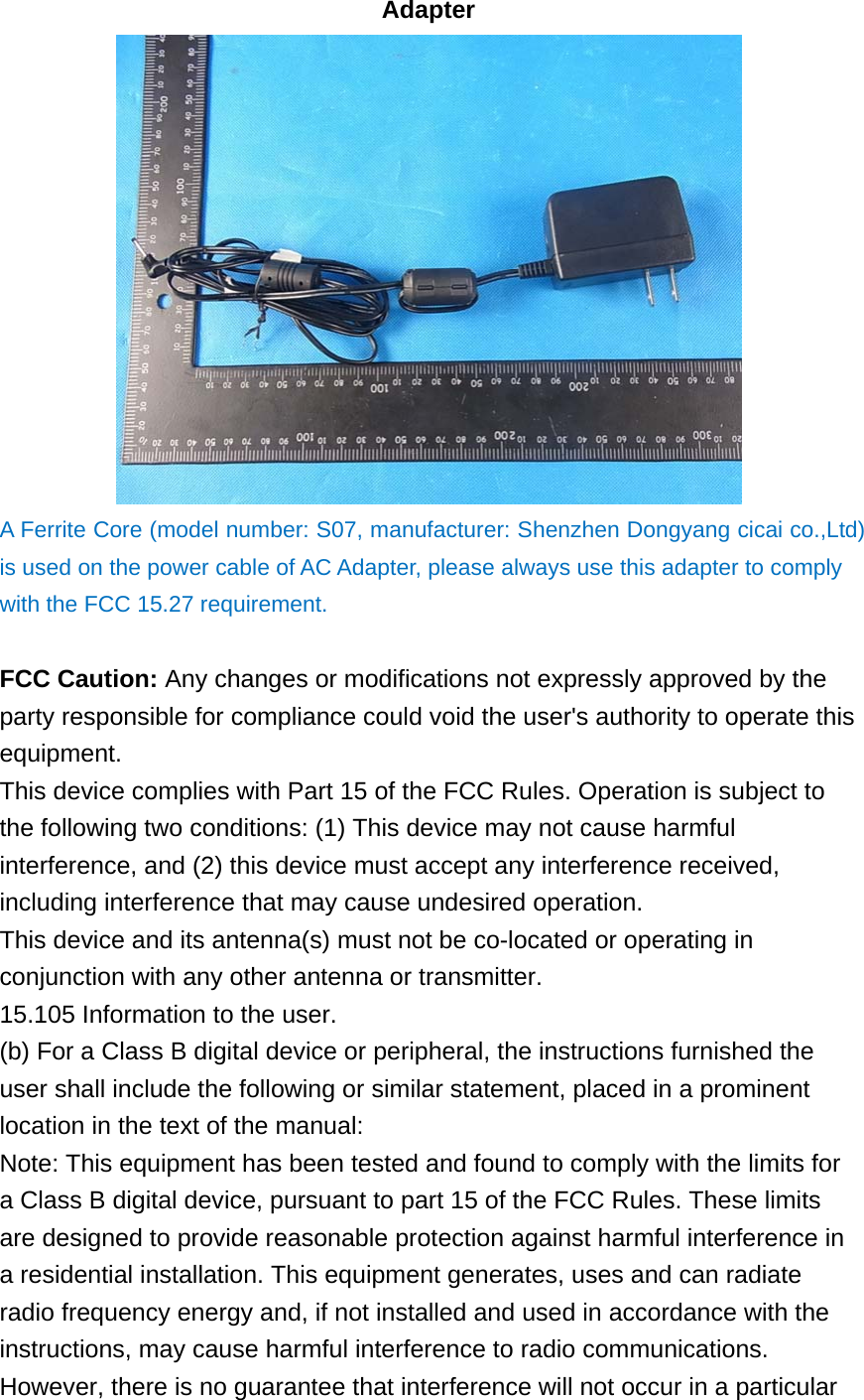 Adapter  A Ferrite Core (model number: S07, manufacturer: Shenzhen Dongyang cicai co.,Ltd) is used on the power cable of AC Adapter, please always use this adapter to comply with the FCC 15.27 requirement.  FCC Caution: Any changes or modifications not expressly approved by the party responsible for compliance could void the user&apos;s authority to operate this equipment. This device complies with Part 15 of the FCC Rules. Operation is subject to the following two conditions: (1) This device may not cause harmful interference, and (2) this device must accept any interference received, including interference that may cause undesired operation. This device and its antenna(s) must not be co-located or operating in conjunction with any other antenna or transmitter. 15.105 Information to the user. (b) For a Class B digital device or peripheral, the instructions furnished the user shall include the following or similar statement, placed in a prominent location in the text of the manual: Note: This equipment has been tested and found to comply with the limits for a Class B digital device, pursuant to part 15 of the FCC Rules. These limits are designed to provide reasonable protection against harmful interference in a residential installation. This equipment generates, uses and can radiate radio frequency energy and, if not installed and used in accordance with the instructions, may cause harmful interference to radio communications. However, there is no guarantee that interference will not occur in a particular 