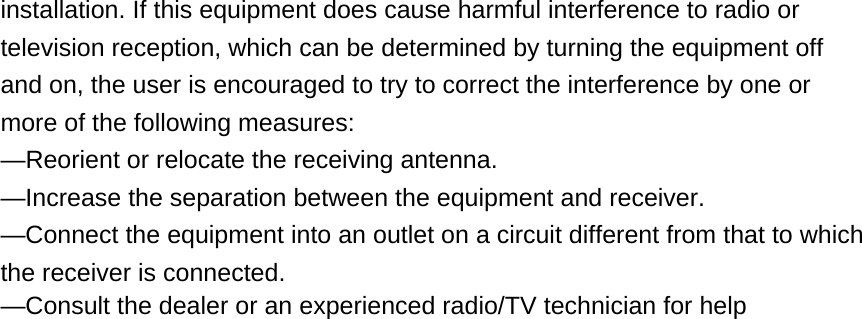 installation. If this equipment does cause harmful interference to radio or television reception, which can be determined by turning the equipment off and on, the user is encouraged to try to correct the interference by one or more of the following measures: —Reorient or relocate the receiving antenna. —Increase the separation between the equipment and receiver. —Connect the equipment into an outlet on a circuit different from that to which the receiver is connected. —Consult the dealer or an experienced radio/TV technician for help 