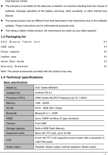  -2- local Service Center. z  The company is not liable for the data loss or deletion on machine resulting from the misuse of software, improper operation of the battery, servicing, other accidents, or other indirect loss thereof. z  The actual product may be different from that described in the Instructions due to the software updates. These Instructions are for informational purposes only. z  This being a highly mobile product, we recommend you back-up your data regularly. 1.3 Packaging list AOC Breeze Tablet Unit                                    X1 USB cable                                                               X1 Power adapter                                                            X1 Leather case                                                                    X1 Quick Start Guide                                                         X1 Warranty Statement                                                  X1 Note: The actual accessories provided with the product may vary. 1.4 Technical specifications Basic specifications Model no. AOC Tablet MW0831 Installed OS Android OS 4.x   Processor (CPU) ARM Cortex-A8,CPU Frequency Up To 1.4GHz Memory 1GB，DDR3 WLAN WI-FI   IEEE 802.11b/g/n Bluetooth  Bluetooth 2.1 + EDR HDMI  Up to 1080P via Micro D type connector Camera Front 2MP Storage capacity Built-in 8GB Flash Memory Expansion cards Micro SD (TF) card, up to 32 GB. LCD 8 inch HD TFT LCD capacitive touch screen with a resolution of1024*768 pixels Audio output Headset: Stereo output; internal speakers: Mixed output. 