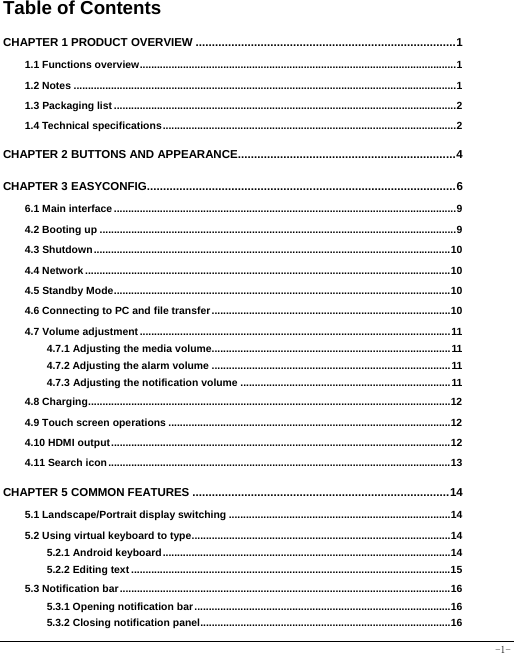  -1- Table of Contents CHAPTER 1 PRODUCT OVERVIEW ................................................................................ 11.1 Functions overview .............................................................................................................. 11.2 Notes ..................................................................................................................................... 11.3 Packaging list ....................................................................................................................... 21.4 Technical specifications ...................................................................................................... 2CHAPTER 2 BUTTONS AND APPEARANCE................................................................... 4CHAPTER 3 EASYCONFIG............................................................................................... 66.1 Main interface ....................................................................................................................... 94.2 Booting up ............................................................................................................................ 94.3 Shutdown ............................................................................................................................ 104.4 Network ............................................................................................................................... 104.5 Standby Mode ..................................................................................................................... 104.6 Connecting to PC and file transfer ................................................................................... 104.7 Volume adjustment ............................................................................................................ 114.7.1 Adjusting the media volume................................................................................... 114.7.2 Adjusting the alarm volume ................................................................................... 114.7.3 Adjusting the notification volume ......................................................................... 114.8 Charging .............................................................................................................................. 124.9 Touch screen operations .................................................................................................. 124.10 HDMI output ...................................................................................................................... 124.11 Search icon ....................................................................................................................... 13CHAPTER 5 COMMON FEATURES ............................................................................... 145.1 Landscape/Portrait display switching ............................................................................. 145.2 Using virtual keyboard to type .......................................................................................... 145.2.1 Android keyboard .................................................................................................... 145.2.2 Editing text ............................................................................................................... 155.3 Notification bar ................................................................................................................... 165.3.1 Opening notification bar ......................................................................................... 165.3.2 Closing notification panel ....................................................................................... 16