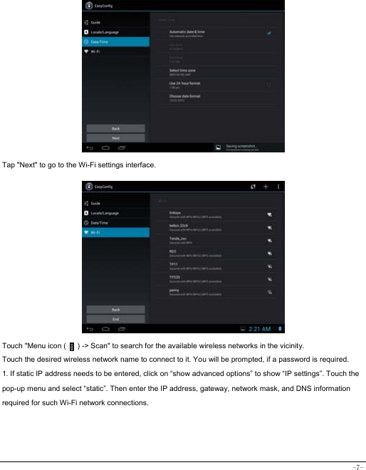  -7-             Tap &quot;Next&quot; to go to the Wi-Fi settings interface.               Touch &quot;Menu icon (      ) -&gt; Scan&quot; to search for the available wireless networks in the vicinity. Touch the desired wireless network name to connect to it. You will be prompted, if a password is required.   1. If static IP address needs to be entered, click on “show advanced options” to show “IP settings”. Touch the pop-up menu and select “static”. Then enter the IP address, gateway, network mask, and DNS information required for such Wi-Fi network connections.    