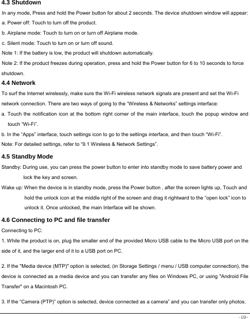  -10- 4.3 Shutdown  In any mode, Press and hold the Power button for about 2 seconds. The device shutdown window will appear:   a. Power off: Touch to turn off the product. b. Airplane mode: Touch to turn on or turn off Airplane mode. c. Silent mode: Touch to turn on or turn off sound. Note 1: If the battery is low, the product will shutdown automatically. Note 2: If the product freezes during operation, press and hold the Power button for 6 to 10 seconds to force shutdown. 4.4 Network  To surf the Internet wirelessly, make sure the Wi-Fi wireless network signals are present and set the Wi-Fi network connection. There are two ways of going to the “Wireless &amp; Networks” settings interface: a. Touch the notification icon at the bottom right corner of the main interface, touch the popup window and touch “Wi-Fi”. b. In the “Apps” interface, touch settings icon to go to the settings interface, and then touch “Wi-Fi”.  Note: For detailed settings, refer to “9.1 Wireless &amp; Network Settings”.   4.5 Standby Mode  Standby: During use, you can press the power button to enter into standby mode to save battery power and lock the key and screen.   Wake up: When the device is in standby mode, press the Power button , after the screen lights up, Touch and hold the unlock icon at the middle right of the screen and drag it rightward to the “open lock” icon to unlock it. Once unlocked, the main Interface will be shown. 4.6 Connecting to PC and file transfer  Connecting to PC:     1. While the product is on, plug the smaller end of the provided Micro USB cable to the Micro USB port on the side of it, and the larger end of it to a USB port on PC.    2. If the &quot;Media device (MTP)&quot; option is selected, (in Storage Settings / menu / USB computer connection), the device is connected as a media device and you can transfer any files on Windows PC, or using &quot;Android File Transfer&quot; on a Macintosh PC.    3. If the “Camera (PTP)” option is selected, device connected as a camera” and you can transfer only photos.    