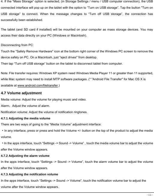  -11- 4. If the “Mass Storage” option is selected, (in Storage Settings / menu / USB computer connection), the USB connected interface will pop up on the tablet with the option to “Turn on USB storage”. Tap the button &quot;Turn on USB storage” to connect. When the message changes to “Turn off USB storage”, the connection has successfully been established.  The tablet (and SD card if installed) will be mounted on your computer as mass storage devices. You may access their data directly on your PC (Windows or Macintosh).    Disconnecting from PC: Touch the &quot;Safely Remove Hardware&quot; icon at the bottom right corner of the Windows PC screen to remove the device safely on PC. On a Macintosh, just &quot;eject drives&quot; from desktop. Then tap “Turn off USB storage” button on the tablet to disconnect tablet from computer.    Note: File transfer requires: Windows XP system need Windows Media Player 11 or greater than 11 supported, while Mac system may need to install MTP software packages. (* &quot;Android File Transfer&quot; for Mac OS X is available at www.android.com/filetransfer.)  4.7 Volume adjustment  Media volume: Adjust the volume for playing music and video. Alarm：Adjust the volume of alarm. Notification volume: Adjust the volume of notification ringtones.  4.7.1 Adjusting the media volume  There are two ways of going to the “Media Volume” adjustment interface: ·In any interface, press or press and hold the Volume +/- button on the top of the product to adjust the media volume. ·In the apps interface, touch “Settings -&gt; Sound -&gt; Volume” , touch the media volume bar to adjust the volume after the Volume window appears.   4.7.2 Adjusting the alarm volume   In the apps interface, touch “Settings -&gt; Sound -&gt; Volume”, touch the alarm volume bar to adjust the volume after the Volume window appears. 4.7.3 Adjusting the notification volume  In the apps interface, touch “Settings -&gt; Sound -&gt; Volume”, touch the notification volume bar to adjust the volume after the Volume window appears.     