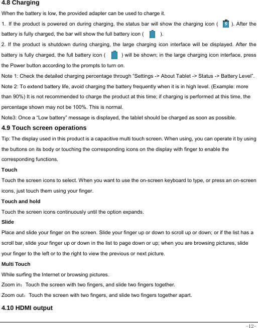  -12- 4.8 Charging When the battery is low, the provided adapter can be used to charge it.  1. If the product is powered on during charging, the status bar will show the charging icon (         ). After the battery is fully charged, the bar will show the full battery icon (          ). 2. If the product is shutdown during charging, the large charging icon interface will be displayed. After the battery is fully charged, the full battery icon (            ) will be shown; in the large charging icon interface, press the Power button according to the prompts to turn on.     Note 1: Check the detailed charging percentage through “Settings -&gt; About Tablet -&gt; Status -&gt; Battery Level”. Note 2: To extend battery life, avoid charging the battery frequently when it is in high level. (Example: more than 90%) It is not recommended to charge the product at this time; if charging is performed at this time, the percentage shown may not be 100%. This is normal. Note3: Once a “Low battery” message is displayed, the tablet should be charged as soon as possible.   4.9 Touch screen operations   Tip: The display used in this product is a capacitive multi touch screen. When using, you can operate it by using the buttons on its body or touching the corresponding icons on the display with finger to enable the corresponding functions.  Touch  Touch the screen icons to select. When you want to use the on-screen keyboard to type, or press an on-screen icons, just touch them using your finger.   Touch and hold   Touch the screen icons continuously until the option expands.  Slide   Place and slide your finger on the screen. Slide your finger up or down to scroll up or down; or if the list has a scroll bar, slide your finger up or down in the list to page down or up; when you are browsing pictures, slide your finger to the left or to the right to view the previous or next picture.   Multi Touch While surfing the Internet or browsing pictures. Zoom in：Touch the screen with two fingers, and slide two fingers together. Zoom out：Touch the screen with two fingers, and slide two fingers together apart. 4.10 HDMI output 