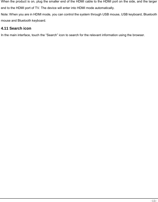 -13- When the product is on, plug the smaller end of the HDMI cable to the HDMI port on the side, and the larger end to the HDMI port of TV. The device will enter into HDMI mode automatically.   Note: When you are in HDMI mode, you can control the system through USB mouse, USB keyboard, Bluetooth mouse and Bluetooth keyboard. 4.11 Search icon   In the main interface, touch the “Search” icon to search for the relevant information using the browser.   