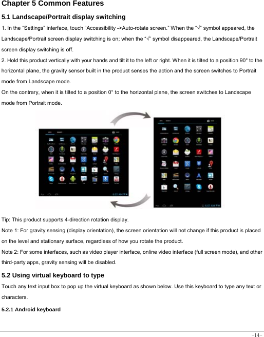  -14- Chapter 5 Common Features 5.1 Landscape/Portrait display switching   1. In the “Settings” interface, touch “Accessibility -&gt;Auto-rotate screen.” When the “√” symbol appeared, the Landscape/Portrait screen display switching is on; when the “√” symbol disappeared, the Landscape/Portrait screen display switching is off.   2. Hold this product vertically with your hands and tilt it to the left or right. When it is tilted to a position 90° to the horizontal plane, the gravity sensor built in the product senses the action and the screen switches to Portrait mode from Landscape mode.   On the contrary, when it is tilted to a position 0° to the horizontal plane, the screen switches to Landscape mode from Portrait mode.            Tip: This product supports 4-direction rotation display.   Note 1: For gravity sensing (display orientation), the screen orientation will not change if this product is placed on the level and stationary surface, regardless of how you rotate the product.     Note 2: For some interfaces, such as video player interface, online video interface (full screen mode), and other third-party apps, gravity sensing will be disabled.   5.2 Using virtual keyboard to type Touch any text input box to pop up the virtual keyboard as shown below. Use this keyboard to type any text or characters.   5.2.1 Android keyboard   