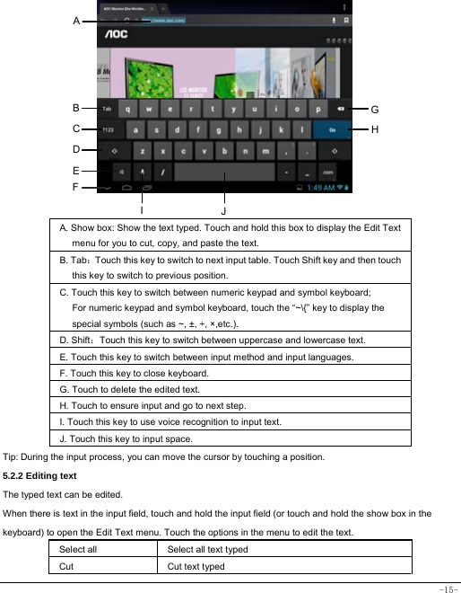  -15-           A. Show box: Show the text typed. Touch and hold this box to display the Edit Text menu for you to cut, copy, and paste the text.   B. Tab：Touch this key to switch to next input table. Touch Shift key and then touch this key to switch to previous position. C. Touch this key to switch between numeric keypad and symbol keyboard; For numeric keypad and symbol keyboard, touch the “~\{” key to display the special symbols (such as ~, ±, ÷, ×,etc.).     D. Shift：Touch this key to switch between uppercase and lowercase text.  E. Touch this key to switch between input method and input languages. F. Touch this key to close keyboard. G. Touch to delete the edited text.   H. Touch to ensure input and go to next step. I. Touch this key to use voice recognition to input text.   J. Touch this key to input space.   Tip: During the input process, you can move the cursor by touching a position.   5.2.2 Editing text   The typed text can be edited. When there is text in the input field, touch and hold the input field (or touch and hold the show box in the keyboard) to open the Edit Text menu. Touch the options in the menu to edit the text.   Select all   Select all text typed  Cut      Cut text typed  A B C D E GHJI F 