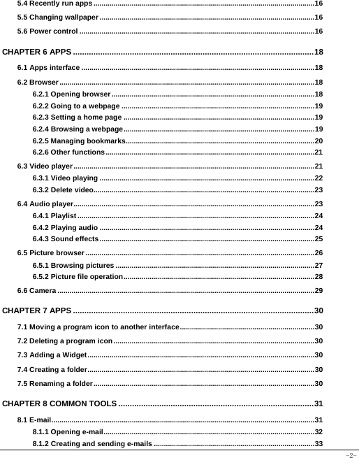  -2- 5.4 Recently run apps .............................................................................................................. 165.5 Changing wallpaper ........................................................................................................... 165.6 Power control ..................................................................................................................... 16CHAPTER 6 APPS .......................................................................................................... 186.1 Apps interface .................................................................................................................... 186.2 Browser ............................................................................................................................... 186.2.1 Opening browser ..................................................................................................... 186.2.2 Going to a webpage ................................................................................................ 196.2.3 Setting a home page ............................................................................................... 196.2.4 Browsing a webpage ............................................................................................... 196.2.5 Managing bookmarks .............................................................................................. 206.2.6 Other functions ........................................................................................................ 216.3 Video player ........................................................................................................................ 216.3.1 Video playing ........................................................................................................... 226.3.2 Delete video.............................................................................................................. 236.4 Audio player........................................................................................................................ 236.4.1 Playlist ...................................................................................................................... 246.4.2 Playing audio ........................................................................................................... 246.4.3 Sound effects ........................................................................................................... 256.5 Picture browser .................................................................................................................. 266.5.1 Browsing pictures ................................................................................................... 276.5.2 Picture file operation ............................................................................................... 286.6 Camera ................................................................................................................................ 29CHAPTER 7 APPS .......................................................................................................... 307.1 Moving a program icon to another interface ................................................................... 307.2 Deleting a program icon .................................................................................................... 30 7.3 Adding a Widget ................................................................................................................. 307.4 Creating a folder ................................................................................................................. 307.5 Renaming a folder .............................................................................................................. 30CHAPTER 8 COMMON TOOLS ...................................................................................... 318.1 E-mail ................................................................................................................................... 318.1.1 Opening e-mail ......................................................................................................... 328.1.2 Creating and sending e-mails ................................................................................ 33
