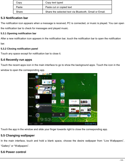  -16- Copy   Copy text typed  Paste Paste cut or copied text  Share  Share the selected text via Bluetooth, Gmail or Email. 5.3 Notification bar  The notification icon appears when a message is received, PC is connected, or music is played. You can open the notification bar to check for messages and played music.    5.3.1 Opening notification bar   After a new notification icon appears in the notification bar, touch the notification bar to open the notification bar.  5.3.2 Closing notification panel   Touch any space except for notification bar to close it.      5.4 Recently run apps   Touch the recent apps icon in the main interface to go to show the background apps. Touch the icon in the window to open the corresponding app.               Touch the app in the window and slide your finger towards right to close the corresponding app.   5.5 Changing wallpaper   In the main interface, touch and hold a blank space, choose the desire wallpaper from “Live Wallpapers”, “Gallery” or “Wallpapers”.   5.6 Power control   