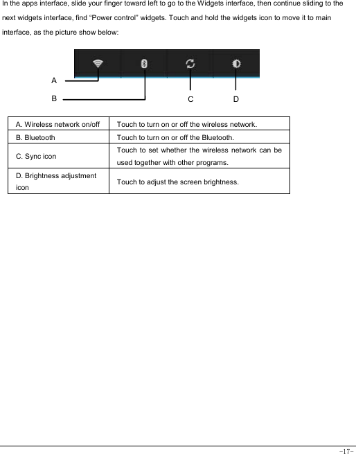  -17- In the apps interface, slide your finger toward left to go to the Widgets interface, then continue sliding to the next widgets interface, find “Power control” widgets. Touch and hold the widgets icon to move it to main interface, as the picture show below:      A. Wireless network on/off  Touch to turn on or off the wireless network. B. Bluetooth  Touch to turn on or off the Bluetooth. C. Sync icon   Touch to set whether the wireless network can be used together with other programs.   D. Brightness adjustment icon Touch to adjust the screen brightness.   A B  DC