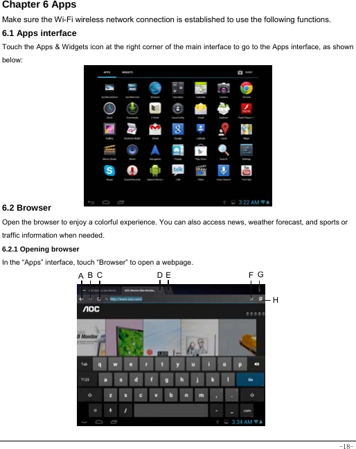  -18- Chapter 6 Apps Make sure the Wi-Fi wireless network connection is established to use the following functions.   6.1 Apps interface Touch the Apps &amp; Widgets icon at the right corner of the main interface to go to the Apps interface, as shown below:         6.2 Browser  Open the browser to enjoy a colorful experience. You can also access news, weather forecast, and sports or traffic information when needed.  6.2.1 Opening browser  In the “Apps” interface, touch “Browser” to open a webpage.               A BC DE FGH