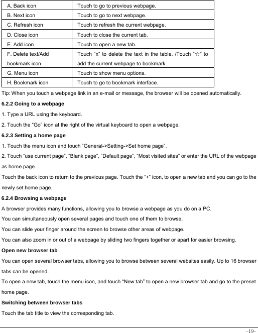 -19- A. Back icon Touch to go to previous webpage. B. Next icon Touch to go to next webpage.   C. Refresh icon Touch to refresh the current webpage. D. Close icon  Touch to close the current tab. E. Add icon    Touch to open a new tab.   F. Delete text/Add   bookmark icon Touch “x” to delete the text in the table. /Touch “☆” to add the current webpage to bookmark. G. Menu icon Touch to show menu options. H. Bookmark icon Touch to go to bookmark interface. Tip: When you touch a webpage link in an e-mail or message, the browser will be opened automatically.  6.2.2 Going to a webpage   1. Type a URL using the keyboard. 2. Touch the “Go” icon at the right of the virtual keyboard to open a webpage. 6.2.3 Setting a home page   1. Touch the menu icon and touch “General-&gt;Setting-&gt;Set home page”. 2. Touch “use current page”, “Blank page”, “Default page”, “Most visited sites” or enter the URL of the webpage as home page. Touch the back icon to return to the previous page. Touch the “+” icon, to open a new tab and you can go to the newly set home page.   6.2.4 Browsing a webpage   A browser provides many functions, allowing you to browse a webpage as you do on a PC. You can simultaneously open several pages and touch one of them to browse. You can slide your finger around the screen to browse other areas of webpage. You can also zoom in or out of a webpage by sliding two fingers together or apart for easier browsing. Open new browser tab    You can open several browser tabs, allowing you to browse between several websites easily. Up to 16 browser tabs can be opened. To open a new tab, touch the menu icon, and touch “New tab” to open a new browser tab and go to the preset home page. Switching between browser tabs Touch the tab title to view the corresponding tab. 