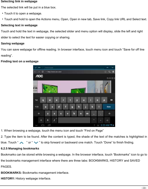  -20- Selecting link in webpage The selected link will be put in a blue box. ·Touch it to open a webpage. ·Touch and hold to open the Actions menu, Open, Open in new tab, Save link, Copy link URL and Select text. Selecting text in webpage Touch and hold the text in webpage, the selected slider and menu option will display, slide the left and right slider to select the text for easier copying or sharing. Saving webpage You can save webpage for offline reading. In browser interface, touch menu icon and touch “Save for off line reading”. Finding text on a webpage                  1. When browsing a webpage, touch the menu icon and touch “Find on Page”   2. Type the item to be found. After the content is typed, the shade of the text of the matches is highlighted in blue. Touch “   ” or “    ” to skip forward or backward one match. Touch “Done” to finish finding.  6.2.5 Managing bookmarks Bookmarks can be stored while browsing a webpage. In the browser interface, touch “Bookmarks” icon to go to the bookmarks management interface where there are three tabs: BOOKMARKS, HISTORY and SAVED PAGES.  BOOKMARKS: Bookmarks management interface. HISTORY: History webpage interface. 