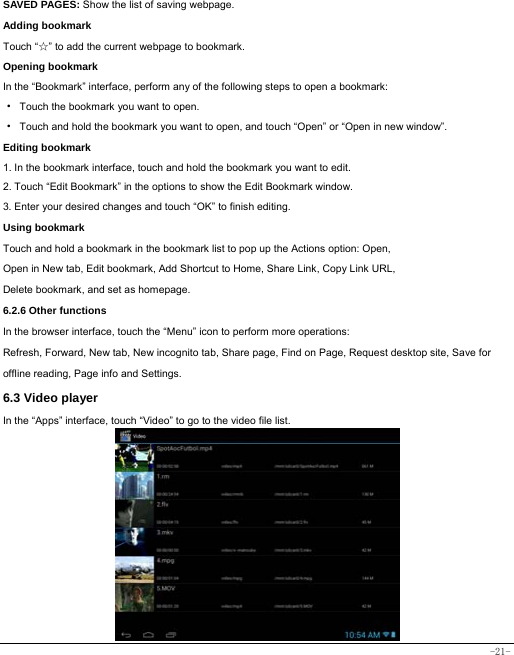  -21- SAVED PAGES: Show the list of saving webpage. Adding bookmark Touch “☆” to add the current webpage to bookmark. Opening bookmark   In the “Bookmark” interface, perform any of the following steps to open a bookmark: ·  Touch the bookmark you want to open. ·  Touch and hold the bookmark you want to open, and touch “Open” or “Open in new window”. Editing bookmark 1. In the bookmark interface, touch and hold the bookmark you want to edit. 2. Touch “Edit Bookmark” in the options to show the Edit Bookmark window. 3. Enter your desired changes and touch “OK” to finish editing. Using bookmark Touch and hold a bookmark in the bookmark list to pop up the Actions option: Open, Open in New tab, Edit bookmark, Add Shortcut to Home, Share Link, Copy Link URL, Delete bookmark, and set as homepage. 6.2.6 Other functions In the browser interface, touch the “Menu” icon to perform more operations:   Refresh, Forward, New tab, New incognito tab, Share page, Find on Page, Request desktop site, Save for offline reading, Page info and Settings.  6.3 Video player In the “Apps” interface, touch “Video” to go to the video file list.           